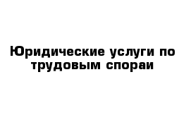 Юридические услуги по трудовым спораи